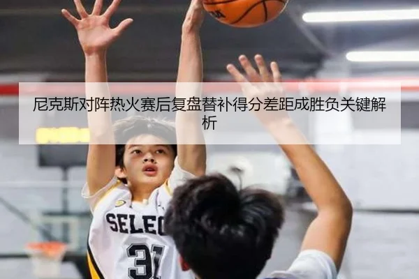 尼克斯对阵热火赛后复盘替补得分差距成胜负关键解析