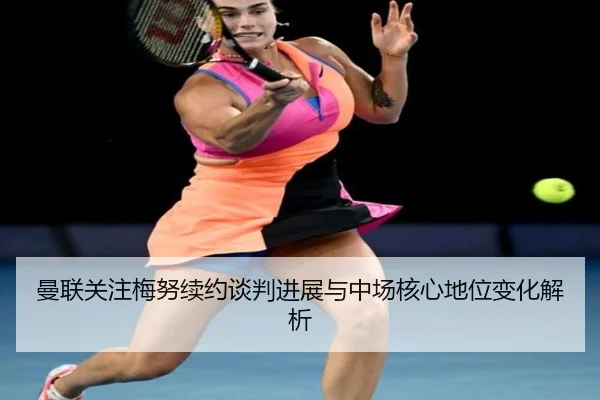 曼联关注梅努续约谈判进展与中场核心地位变化解析