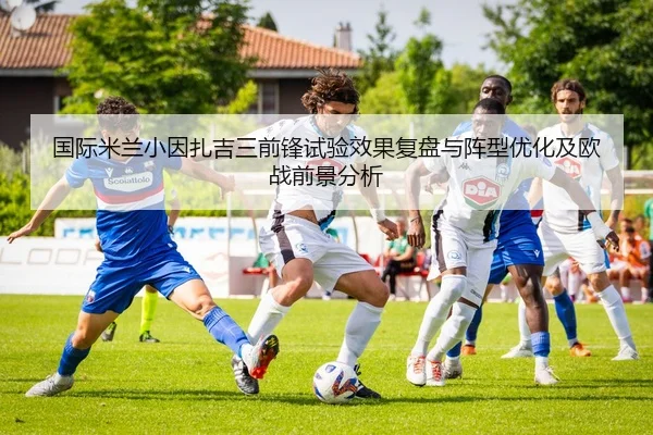国际米兰小因扎吉三前锋试验效果复盘与阵型优化及欧战前景分析