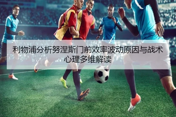 利物浦分析努涅斯门前效率波动原因与战术心理多维解读