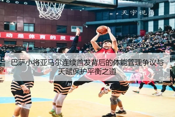 巴萨小将亚马尔连续首发背后的体能管理争议与天赋保护平衡之道
