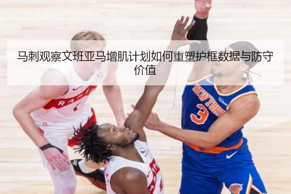 马刺观察文班亚马增肌计划如何重塑护框数据与防守价值