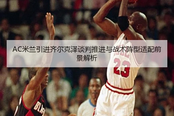 AC米兰引进齐尔克泽谈判推进与战术阵型适配前景解析
