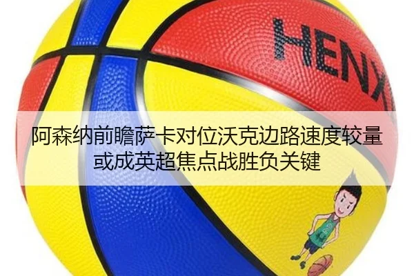 阿森纳前瞻萨卡对位沃克边路速度较量或成英超焦点战胜负关键