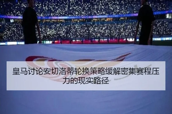 皇马讨论安切洛蒂轮换策略缓解密集赛程压力的现实路径