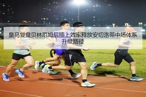 皇马复盘贝林厄姆后插上效率释放安切洛蒂中场体系升级路径