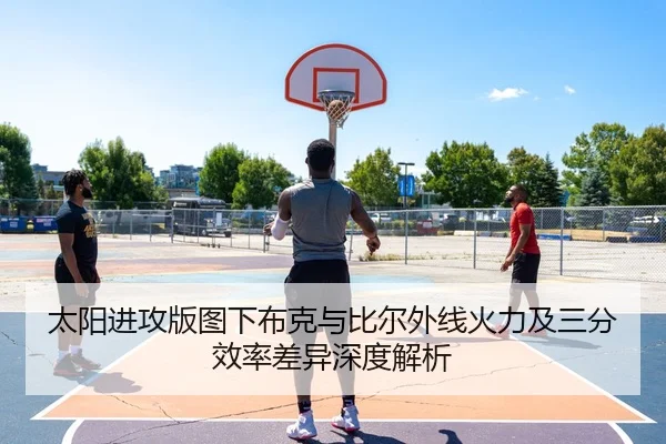 太阳进攻版图下布克与比尔外线火力及三分效率差异深度解析